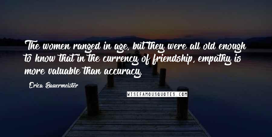Erica Bauermeister Quotes: The women ranged in age, but they were all old enough to know that in the currency of friendship, empathy is more valuable than accuracy.
