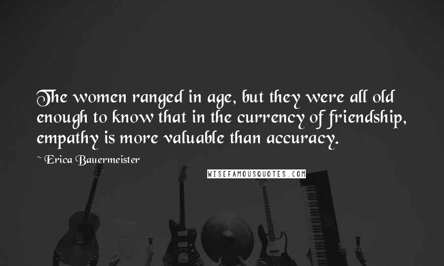 Erica Bauermeister Quotes: The women ranged in age, but they were all old enough to know that in the currency of friendship, empathy is more valuable than accuracy.