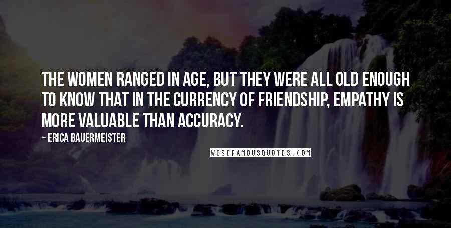 Erica Bauermeister Quotes: The women ranged in age, but they were all old enough to know that in the currency of friendship, empathy is more valuable than accuracy.