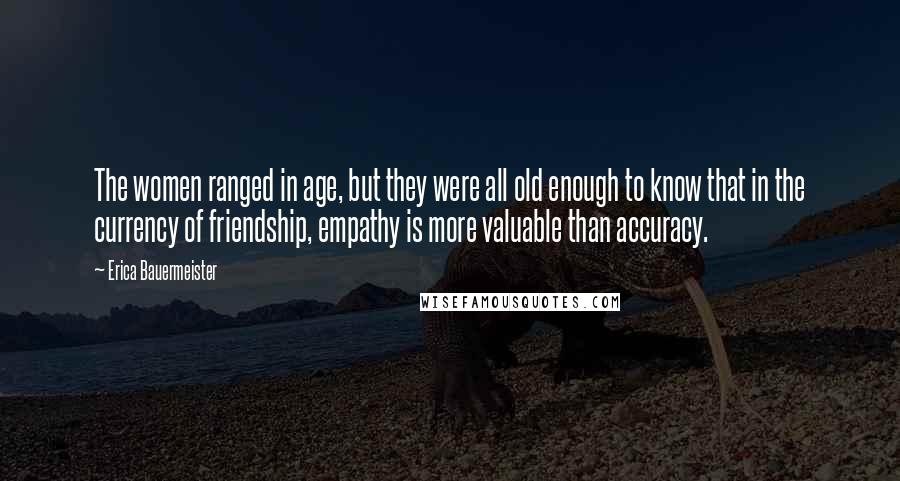 Erica Bauermeister Quotes: The women ranged in age, but they were all old enough to know that in the currency of friendship, empathy is more valuable than accuracy.