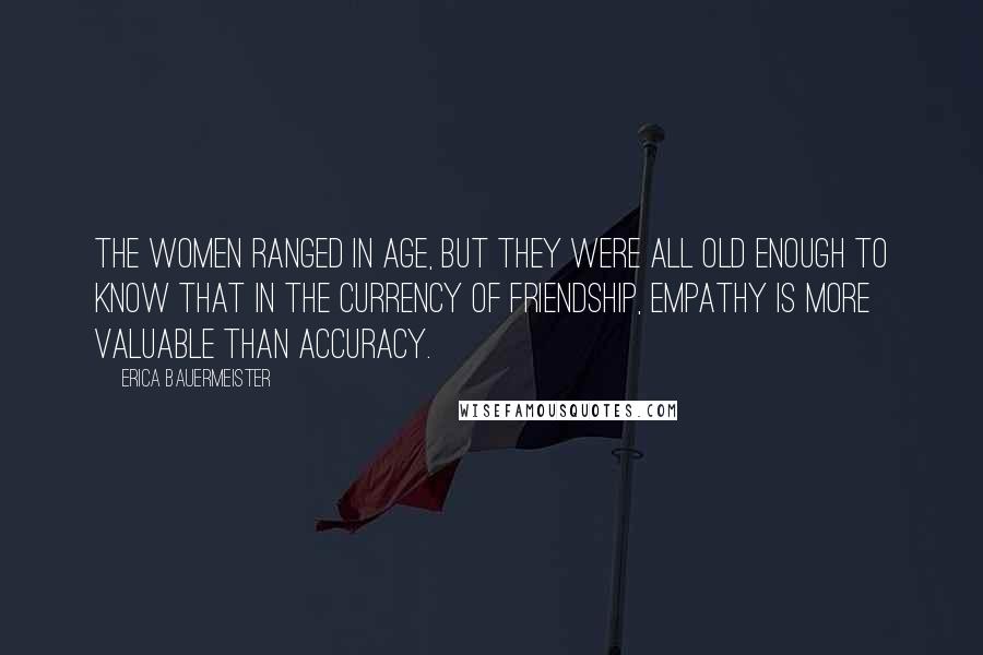 Erica Bauermeister Quotes: The women ranged in age, but they were all old enough to know that in the currency of friendship, empathy is more valuable than accuracy.