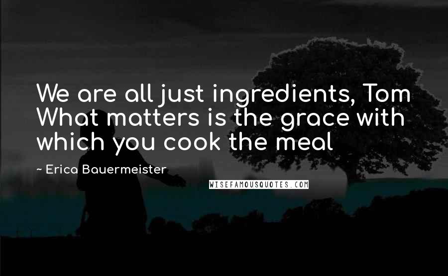 Erica Bauermeister Quotes: We are all just ingredients, Tom What matters is the grace with which you cook the meal