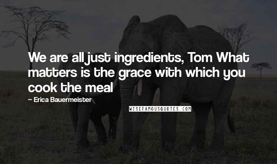 Erica Bauermeister Quotes: We are all just ingredients, Tom What matters is the grace with which you cook the meal