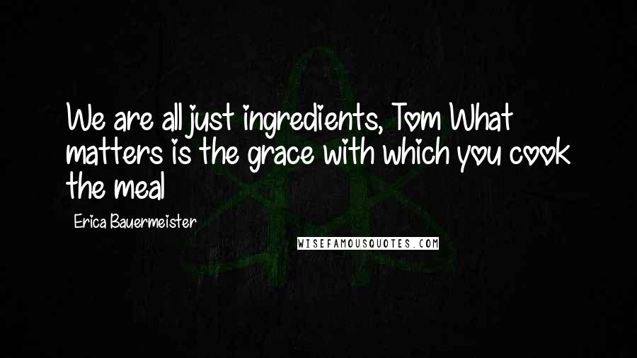 Erica Bauermeister Quotes: We are all just ingredients, Tom What matters is the grace with which you cook the meal