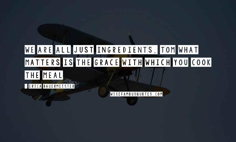 Erica Bauermeister Quotes: We are all just ingredients, Tom What matters is the grace with which you cook the meal