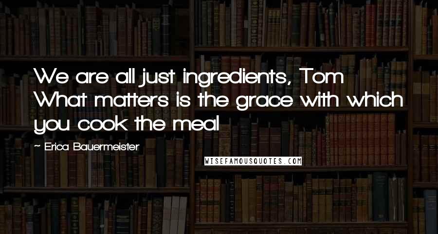 Erica Bauermeister Quotes: We are all just ingredients, Tom What matters is the grace with which you cook the meal