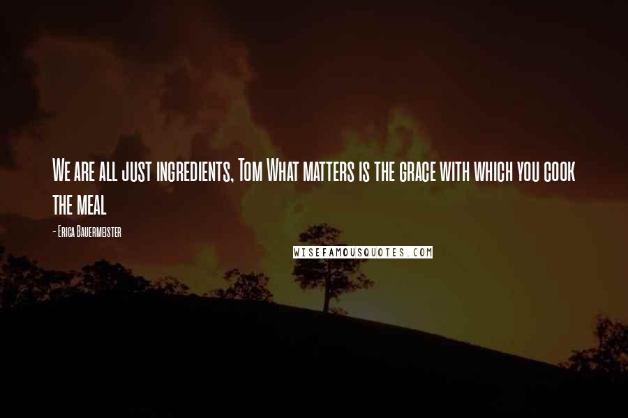 Erica Bauermeister Quotes: We are all just ingredients, Tom What matters is the grace with which you cook the meal