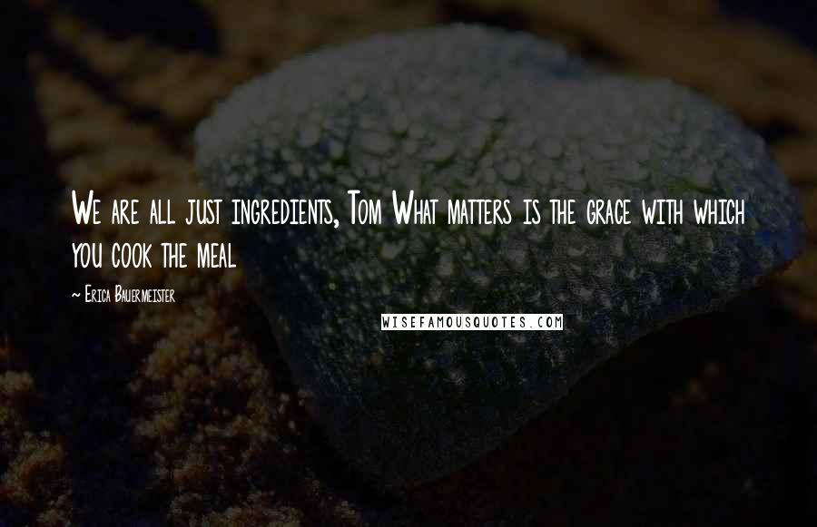 Erica Bauermeister Quotes: We are all just ingredients, Tom What matters is the grace with which you cook the meal