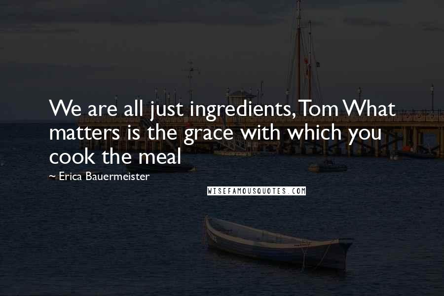 Erica Bauermeister Quotes: We are all just ingredients, Tom What matters is the grace with which you cook the meal