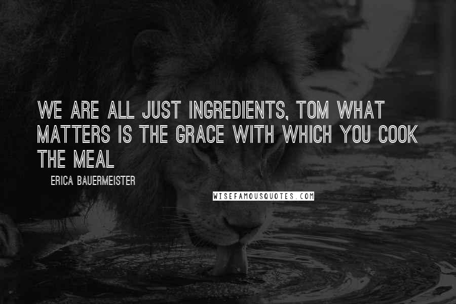 Erica Bauermeister Quotes: We are all just ingredients, Tom What matters is the grace with which you cook the meal