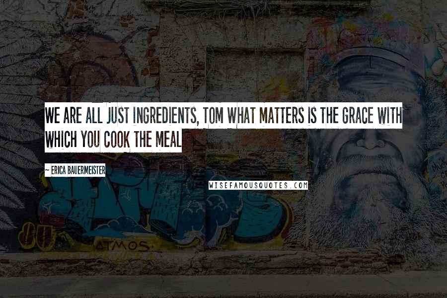 Erica Bauermeister Quotes: We are all just ingredients, Tom What matters is the grace with which you cook the meal