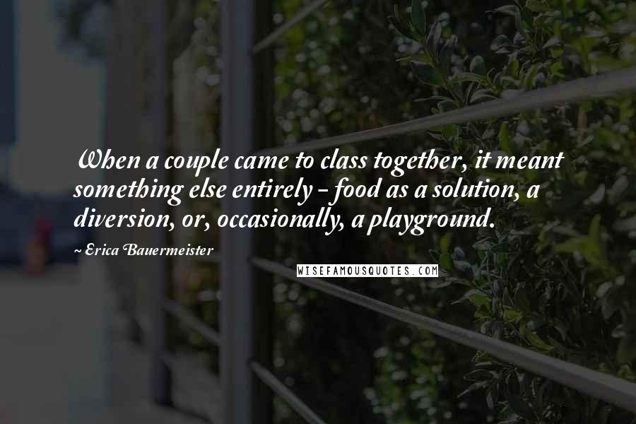 Erica Bauermeister Quotes: When a couple came to class together, it meant something else entirely - food as a solution, a diversion, or, occasionally, a playground.