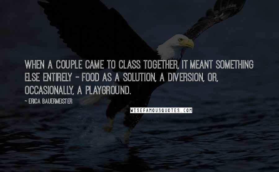 Erica Bauermeister Quotes: When a couple came to class together, it meant something else entirely - food as a solution, a diversion, or, occasionally, a playground.