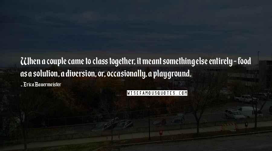 Erica Bauermeister Quotes: When a couple came to class together, it meant something else entirely - food as a solution, a diversion, or, occasionally, a playground.