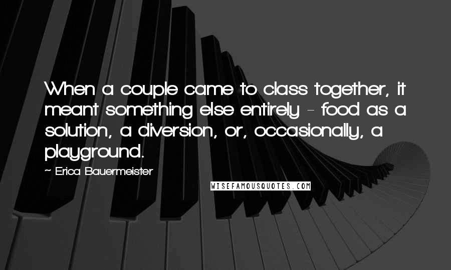 Erica Bauermeister Quotes: When a couple came to class together, it meant something else entirely - food as a solution, a diversion, or, occasionally, a playground.