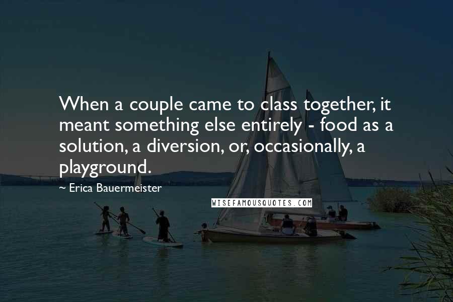 Erica Bauermeister Quotes: When a couple came to class together, it meant something else entirely - food as a solution, a diversion, or, occasionally, a playground.