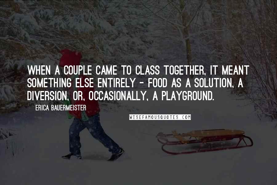 Erica Bauermeister Quotes: When a couple came to class together, it meant something else entirely - food as a solution, a diversion, or, occasionally, a playground.