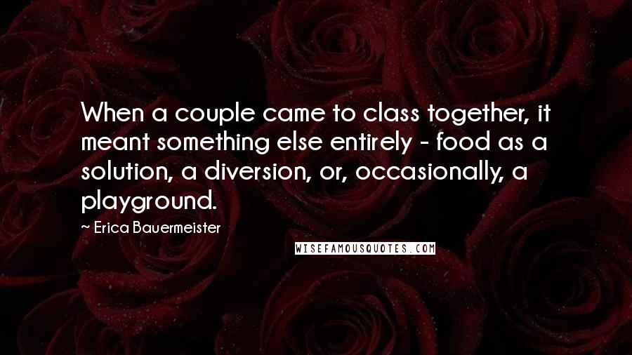 Erica Bauermeister Quotes: When a couple came to class together, it meant something else entirely - food as a solution, a diversion, or, occasionally, a playground.