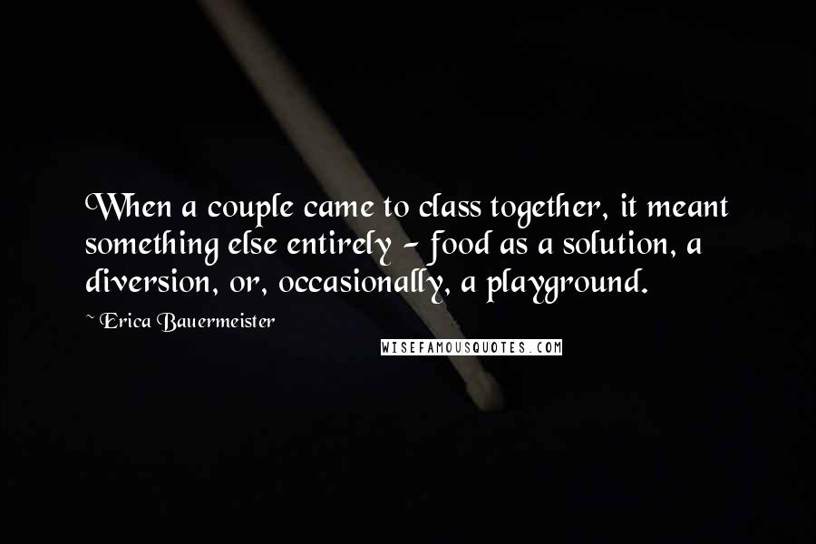 Erica Bauermeister Quotes: When a couple came to class together, it meant something else entirely - food as a solution, a diversion, or, occasionally, a playground.