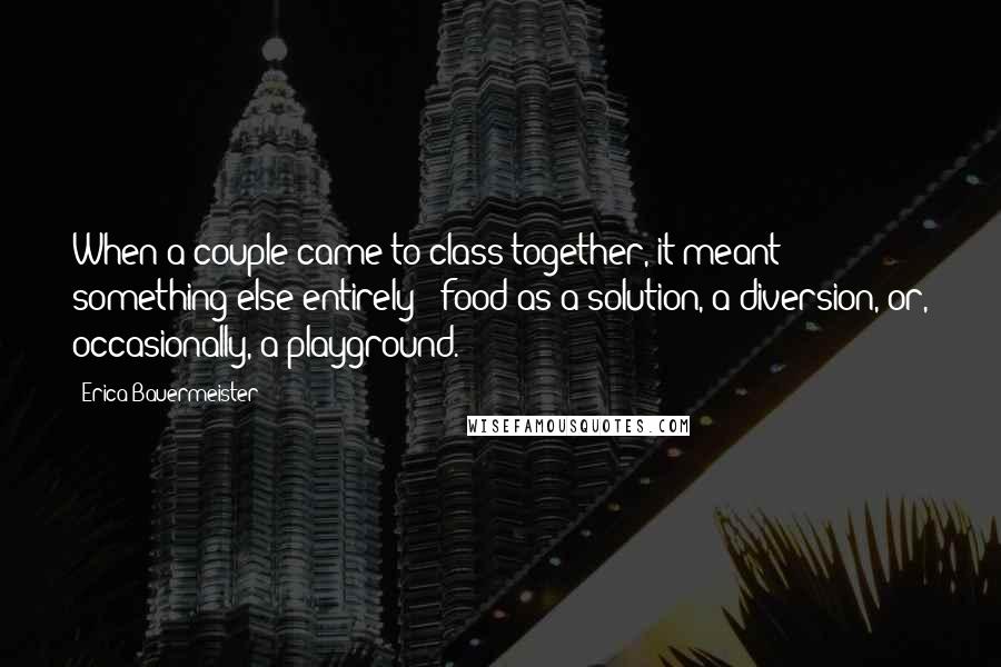 Erica Bauermeister Quotes: When a couple came to class together, it meant something else entirely - food as a solution, a diversion, or, occasionally, a playground.