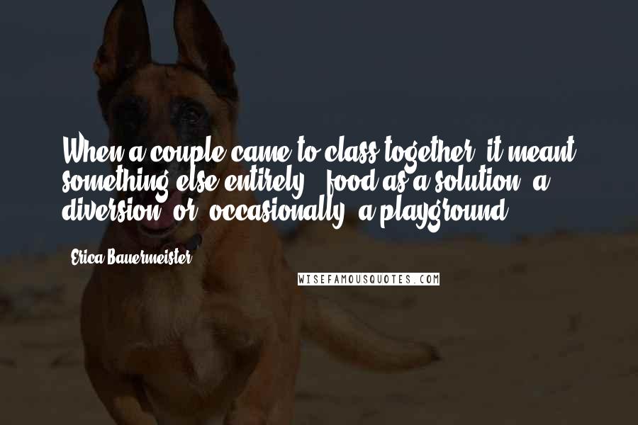 Erica Bauermeister Quotes: When a couple came to class together, it meant something else entirely - food as a solution, a diversion, or, occasionally, a playground.