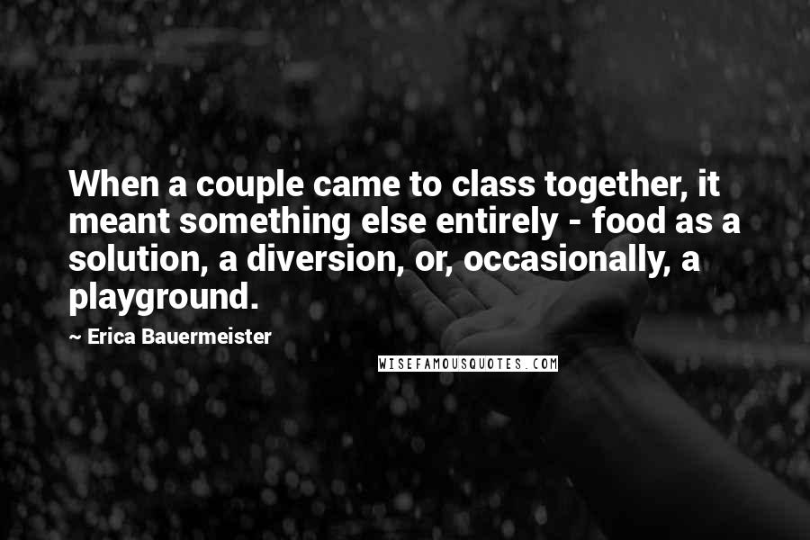 Erica Bauermeister Quotes: When a couple came to class together, it meant something else entirely - food as a solution, a diversion, or, occasionally, a playground.