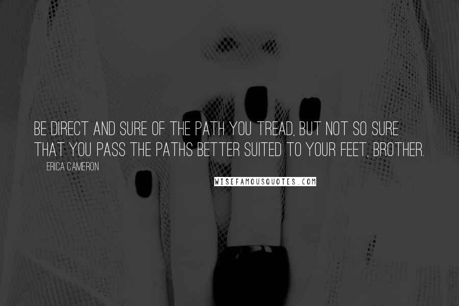 Erica Cameron Quotes: Be direct and sure of the path you tread, but not so sure that you pass the paths better suited to your feet, brother.