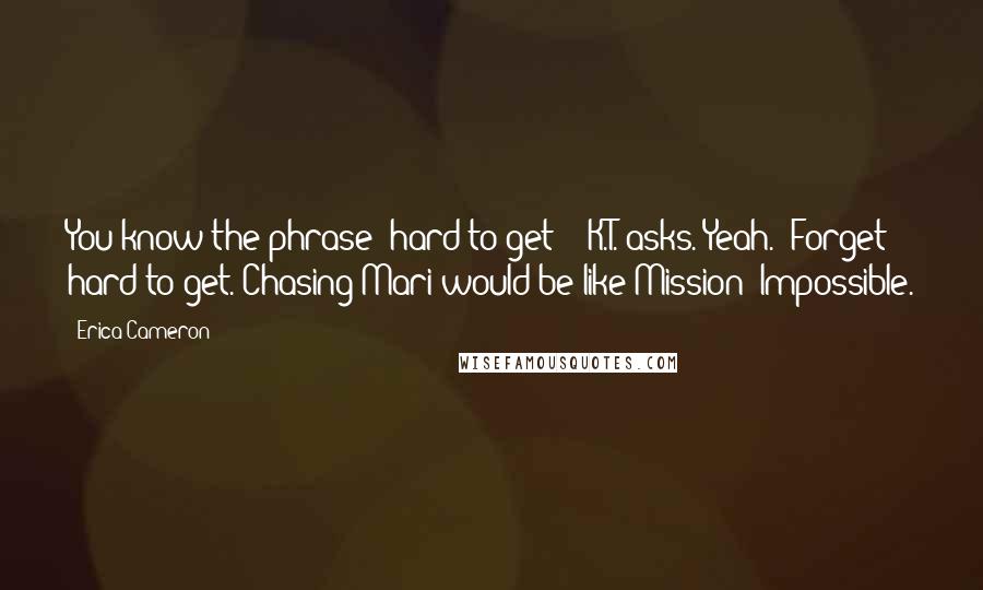 Erica Cameron Quotes: You know the phrase 'hard to get'?" K.T. asks."Yeah.""Forget hard to get. Chasing Mari would be like Mission: Impossible.