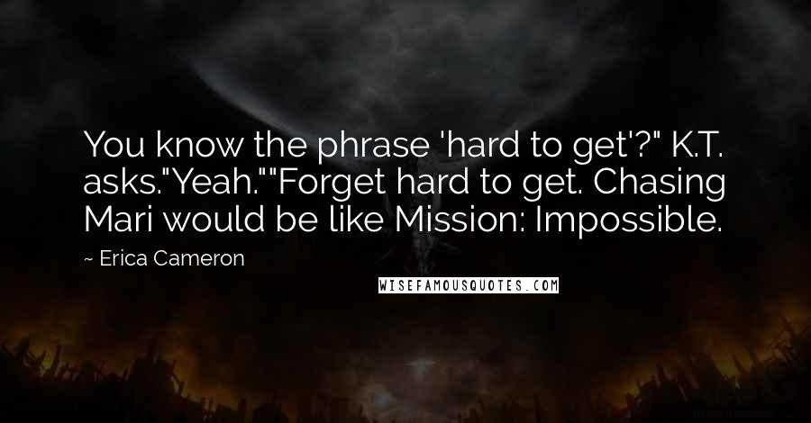 Erica Cameron Quotes: You know the phrase 'hard to get'?" K.T. asks."Yeah.""Forget hard to get. Chasing Mari would be like Mission: Impossible.