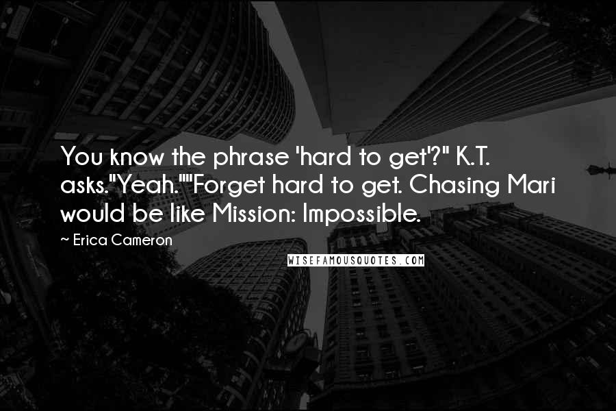 Erica Cameron Quotes: You know the phrase 'hard to get'?" K.T. asks."Yeah.""Forget hard to get. Chasing Mari would be like Mission: Impossible.