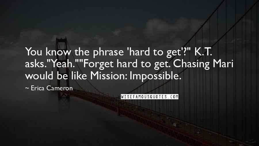 Erica Cameron Quotes: You know the phrase 'hard to get'?" K.T. asks."Yeah.""Forget hard to get. Chasing Mari would be like Mission: Impossible.