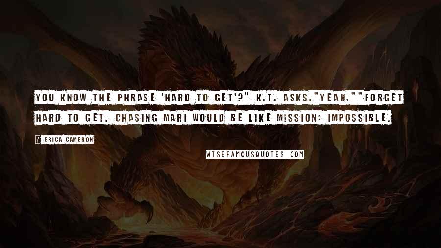 Erica Cameron Quotes: You know the phrase 'hard to get'?" K.T. asks."Yeah.""Forget hard to get. Chasing Mari would be like Mission: Impossible.