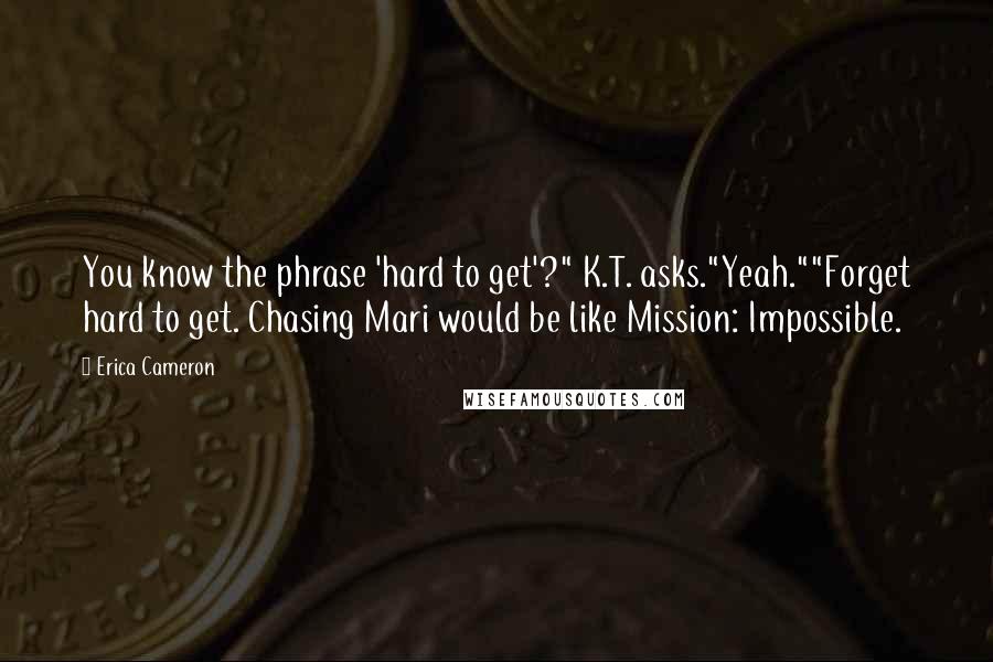 Erica Cameron Quotes: You know the phrase 'hard to get'?" K.T. asks."Yeah.""Forget hard to get. Chasing Mari would be like Mission: Impossible.