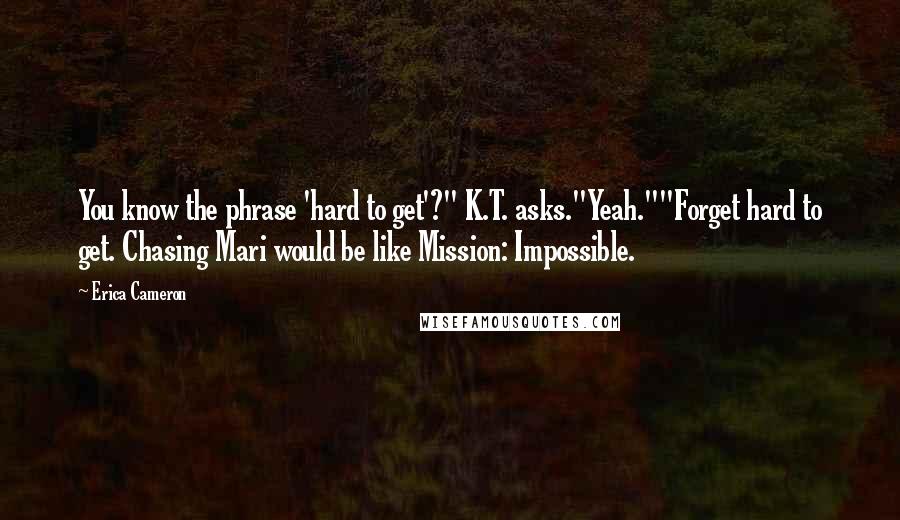 Erica Cameron Quotes: You know the phrase 'hard to get'?" K.T. asks."Yeah.""Forget hard to get. Chasing Mari would be like Mission: Impossible.