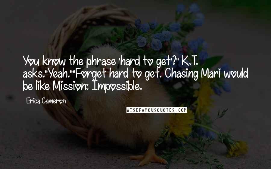 Erica Cameron Quotes: You know the phrase 'hard to get'?" K.T. asks."Yeah.""Forget hard to get. Chasing Mari would be like Mission: Impossible.