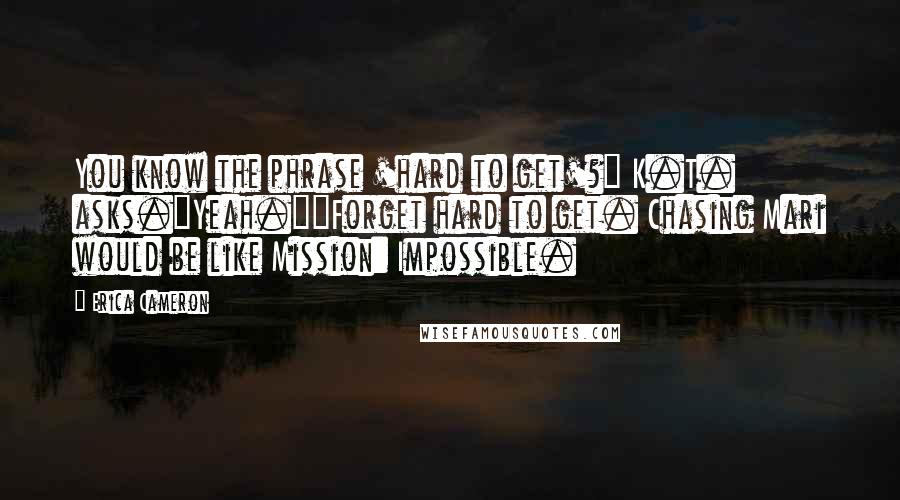 Erica Cameron Quotes: You know the phrase 'hard to get'?" K.T. asks."Yeah.""Forget hard to get. Chasing Mari would be like Mission: Impossible.