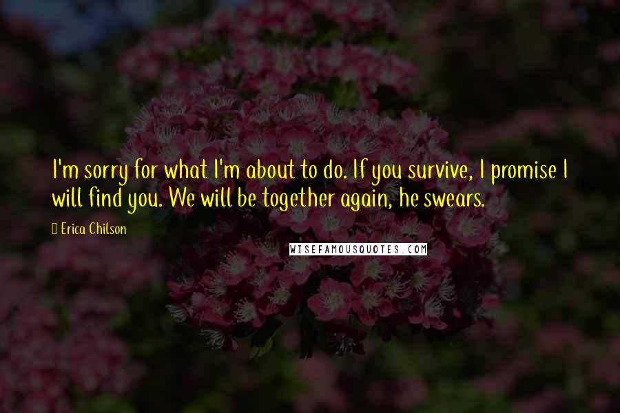 Erica Chilson Quotes: I'm sorry for what I'm about to do. If you survive, I promise I will find you. We will be together again, he swears.