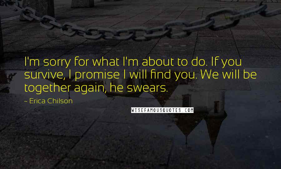 Erica Chilson Quotes: I'm sorry for what I'm about to do. If you survive, I promise I will find you. We will be together again, he swears.