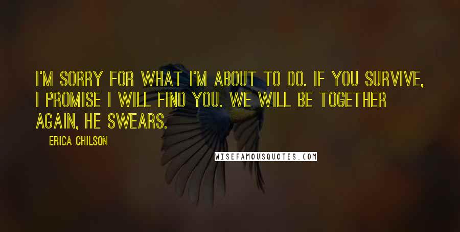 Erica Chilson Quotes: I'm sorry for what I'm about to do. If you survive, I promise I will find you. We will be together again, he swears.