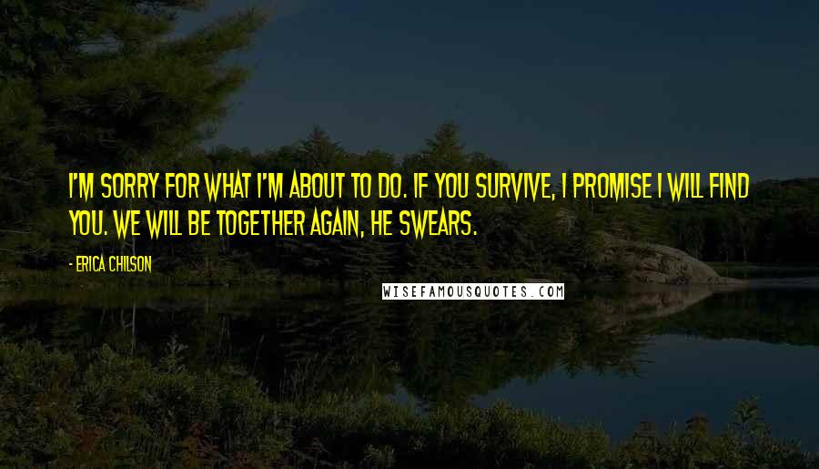 Erica Chilson Quotes: I'm sorry for what I'm about to do. If you survive, I promise I will find you. We will be together again, he swears.