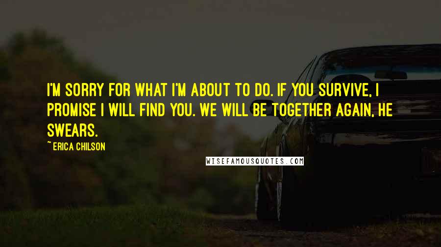 Erica Chilson Quotes: I'm sorry for what I'm about to do. If you survive, I promise I will find you. We will be together again, he swears.