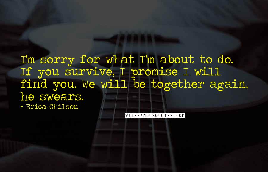 Erica Chilson Quotes: I'm sorry for what I'm about to do. If you survive, I promise I will find you. We will be together again, he swears.