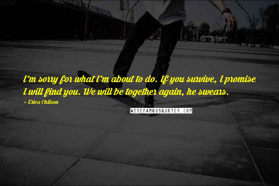 Erica Chilson Quotes: I'm sorry for what I'm about to do. If you survive, I promise I will find you. We will be together again, he swears.