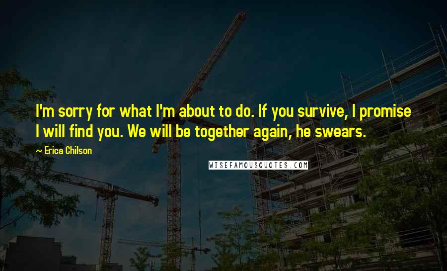 Erica Chilson Quotes: I'm sorry for what I'm about to do. If you survive, I promise I will find you. We will be together again, he swears.