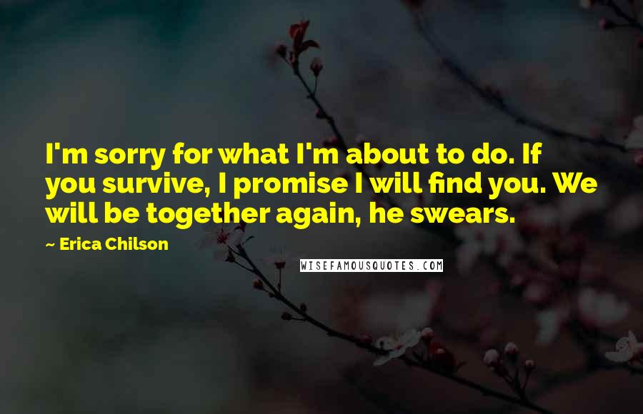 Erica Chilson Quotes: I'm sorry for what I'm about to do. If you survive, I promise I will find you. We will be together again, he swears.