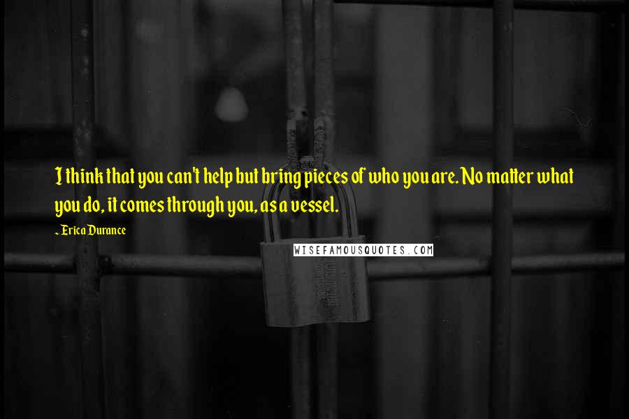 Erica Durance Quotes: I think that you can't help but bring pieces of who you are. No matter what you do, it comes through you, as a vessel.