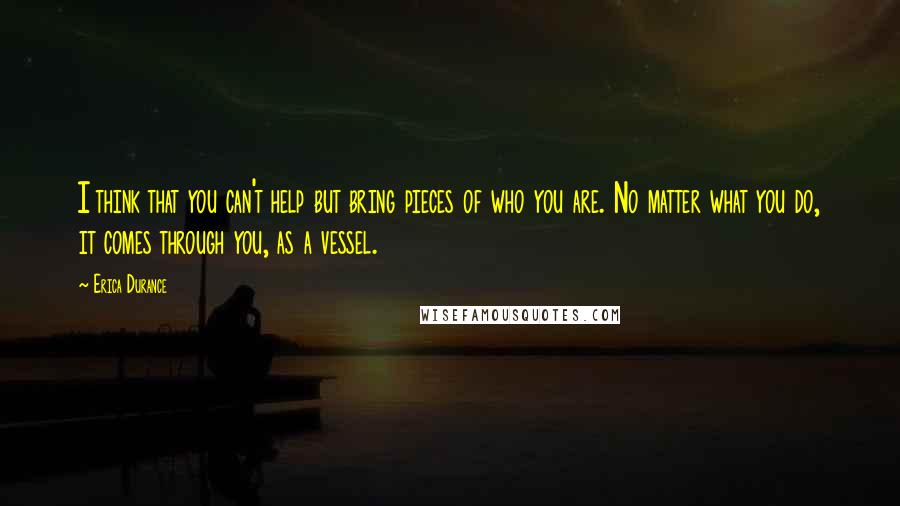 Erica Durance Quotes: I think that you can't help but bring pieces of who you are. No matter what you do, it comes through you, as a vessel.