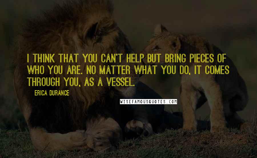 Erica Durance Quotes: I think that you can't help but bring pieces of who you are. No matter what you do, it comes through you, as a vessel.