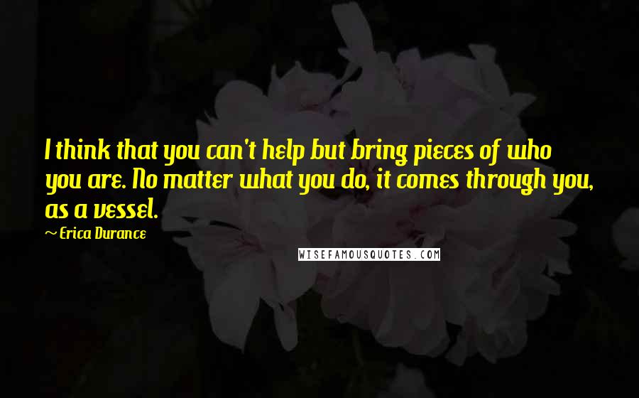 Erica Durance Quotes: I think that you can't help but bring pieces of who you are. No matter what you do, it comes through you, as a vessel.