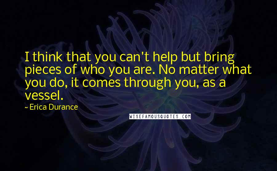 Erica Durance Quotes: I think that you can't help but bring pieces of who you are. No matter what you do, it comes through you, as a vessel.